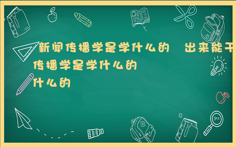 新闻传播学是学什么的 出来能干什么-新闻传播学是学什么的